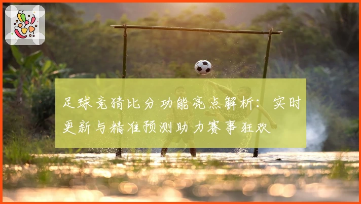足球竞猜比分功能亮点解析：实时更新与精准预测助力赛事狂欢