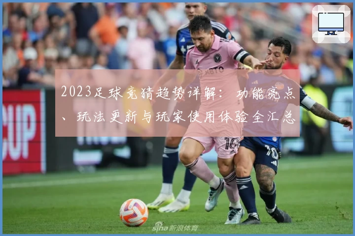 2023足球竞猜趋势详解：功能亮点、玩法更新与玩家使用体验全汇总