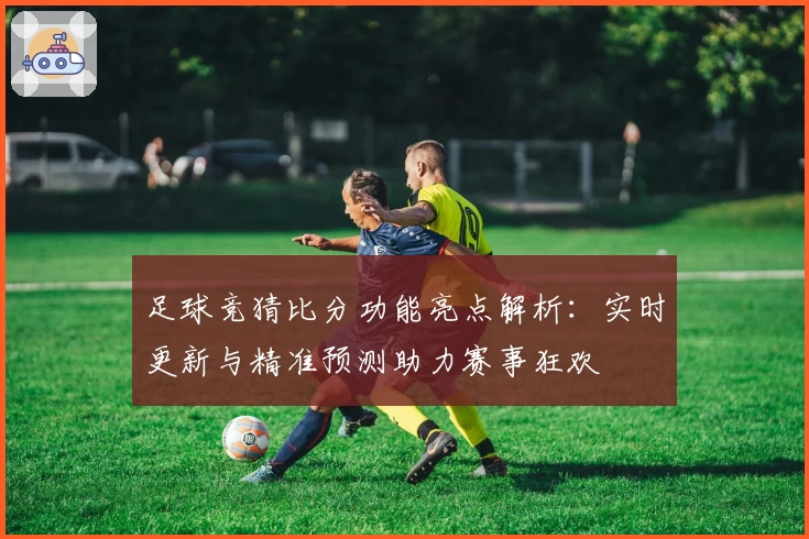 足球竞猜比分功能亮点解析：实时更新与精准预测助力赛事狂欢