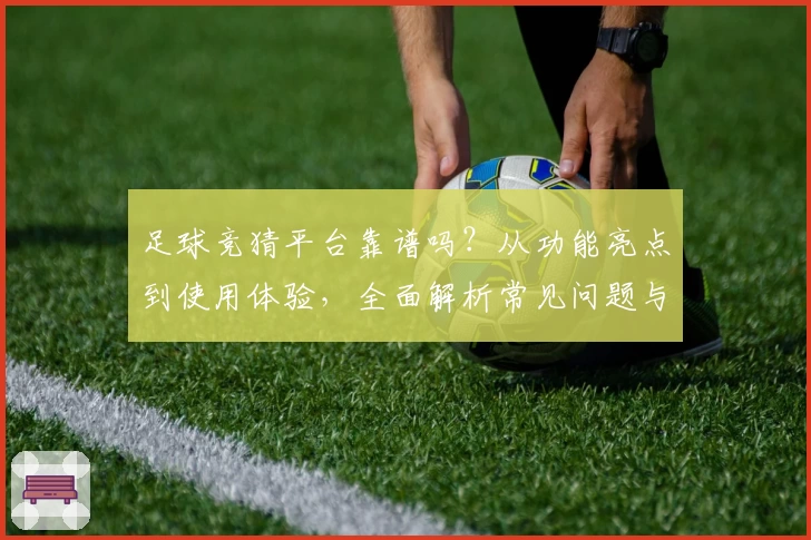 足球竞猜平台靠谱吗？从功能亮点到使用体验，全面解析常见问题与新人指南