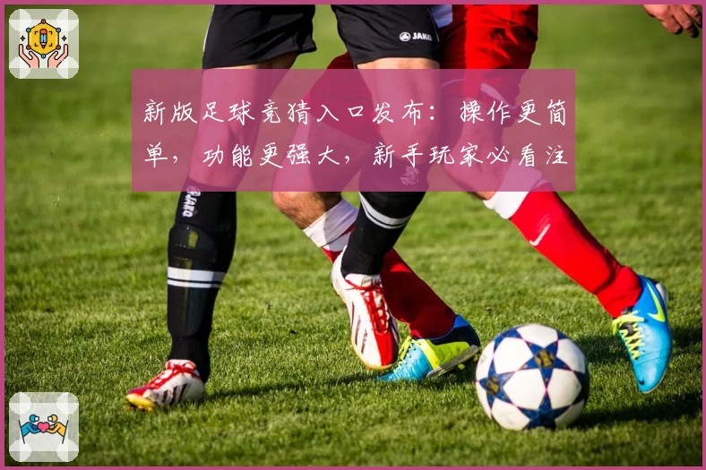 新版足球竞猜入口发布：操作更简单，功能更强大，新手玩家必看注册指南