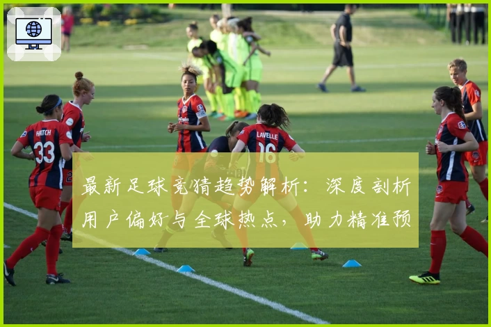 最新足球竞猜趋势解析：深度剖析用户偏好与全球热点，助力精准预测决策