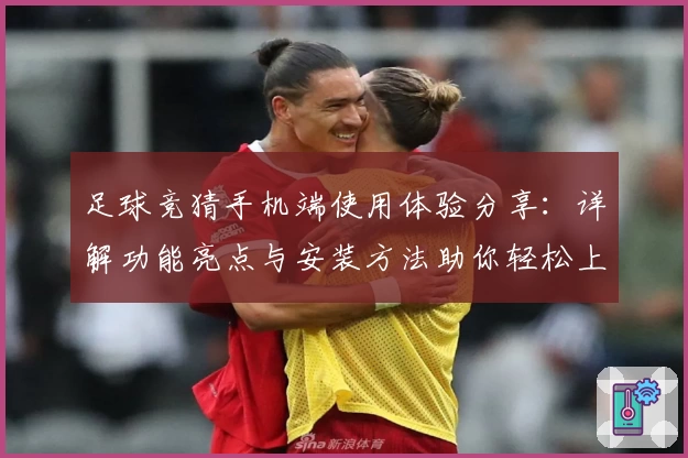 足球竞猜手机端使用体验分享：详解功能亮点与安装方法助你轻松上手