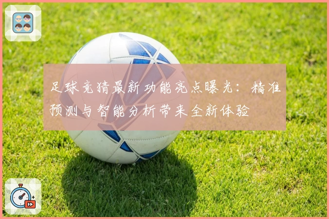 足球竞猜最新功能亮点曝光：精准预测与智能分析带来全新体验