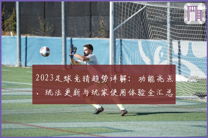 2023足球竞猜趋势详解：功能亮点、玩法更新与玩家使用体验全汇总