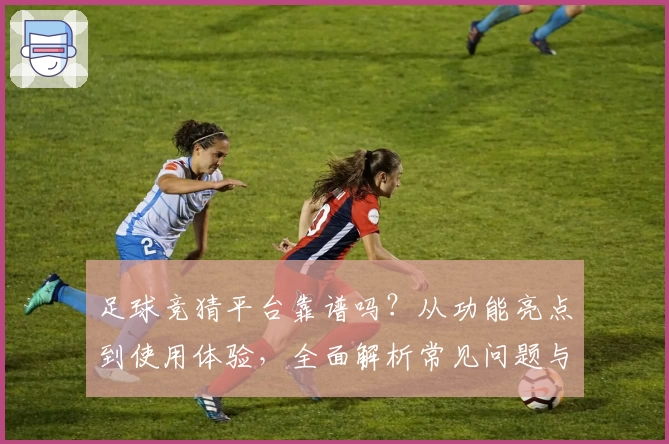 足球竞猜平台靠谱吗？从功能亮点到使用体验，全面解析常见问题与新人指南