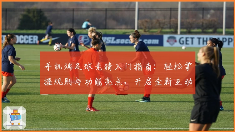 手机端足球竞猜入门指南：轻松掌握规则与功能亮点，开启全新互动体验