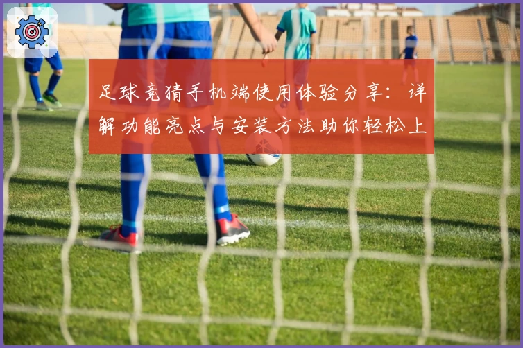足球竞猜手机端使用体验分享：详解功能亮点与安装方法助你轻松上手