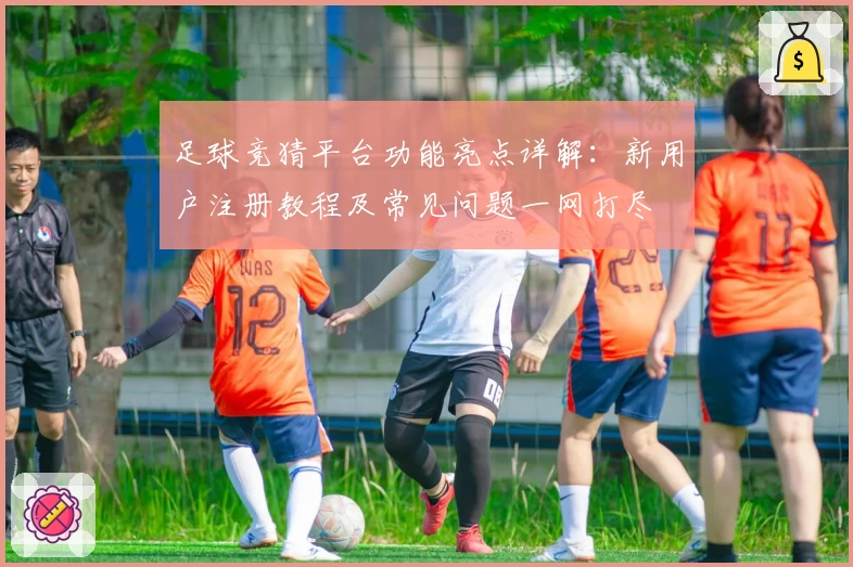 足球竞猜平台功能亮点详解：新用户注册教程及常见问题一网打尽